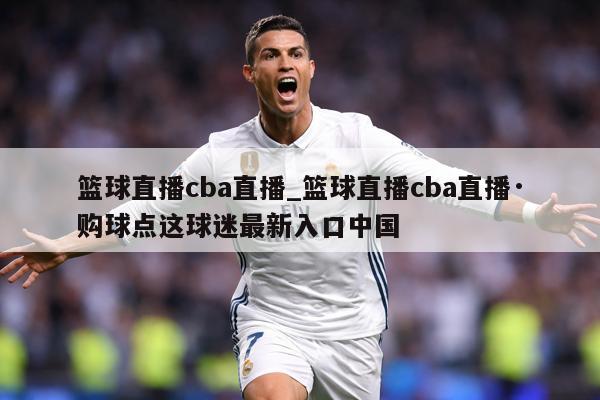 篮球直播cba直播_篮球直播cba直播·购球点这球迷最新入口中国