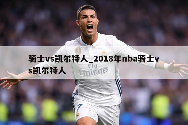 骑士vs凯尔特人_2018年nba骑士vs凯尔特人