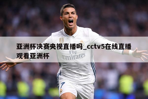 亚洲杯决赛央视直播吗_cctv5在线直播观看亚洲杯