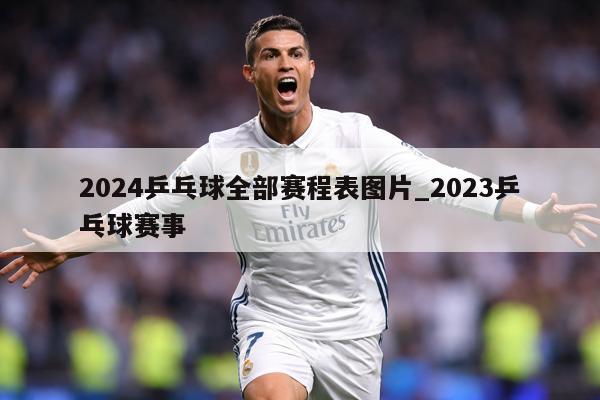 2024乒乓球全部赛程表图片_2023乒乓球赛事