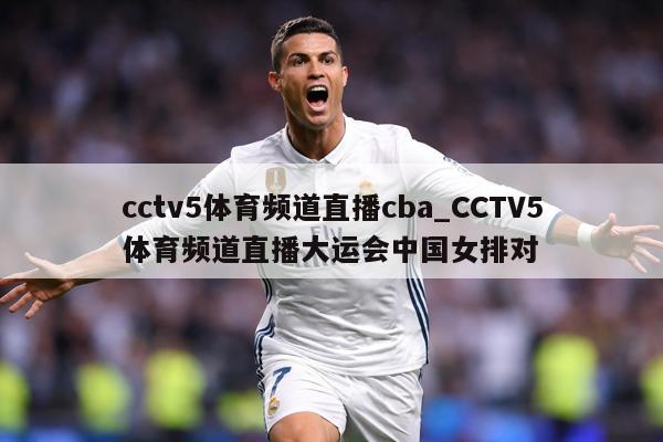 cctv5体育频道直播cba_CCTV5体育频道直播大运会中国女排对