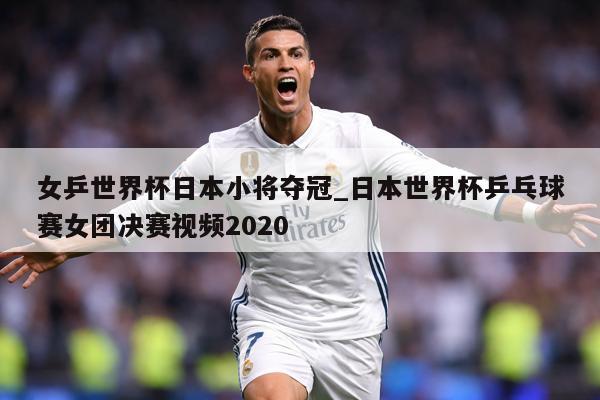 女乒世界杯日本小将夺冠_日本世界杯乒乓球赛女团决赛视频2020