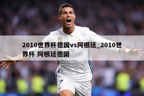 2010世界杯德国vs阿根廷_2010世界杯 阿根廷德国