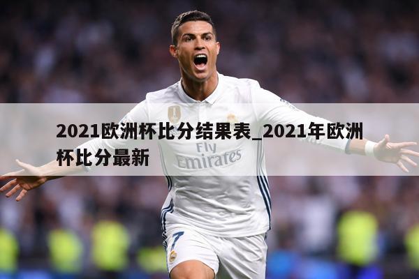 2021欧洲杯比分结果表_2021年欧洲杯比分最新