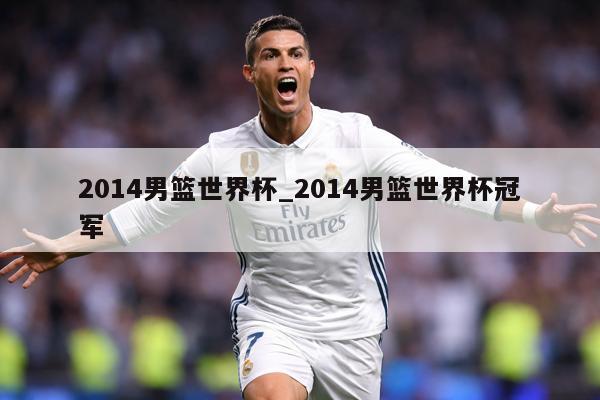 2014男篮世界杯_2014男篮世界杯冠军