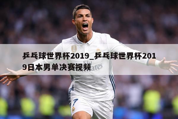 乒乓球世界杯2019_乒乓球世界杯2019日本男单决赛视频