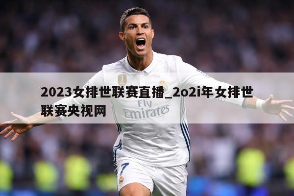 2023女排世联赛直播_2o2i年女排世联赛央视网