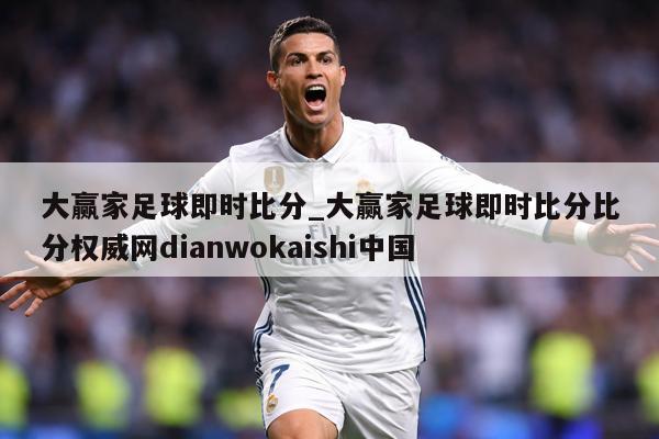 大赢家足球即时比分_大赢家足球即时比分比分权威网dianwokaishi中国