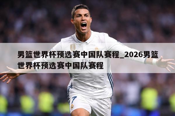 男篮世界杯预选赛中国队赛程_2026男篮世界杯预选赛中国队赛程