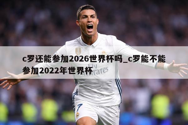 c罗还能参加2026世界杯吗_c罗能不能参加2022年世界杯