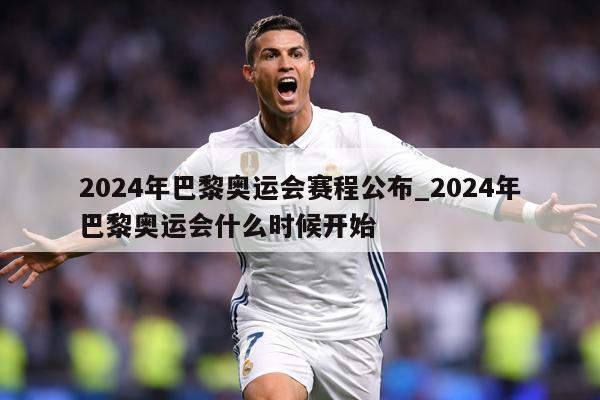 2024年巴黎奥运会赛程公布_2024年巴黎奥运会什么时候开始