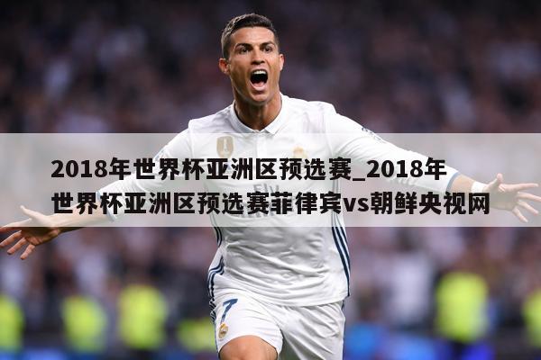 2018年世界杯亚洲区预选赛_2018年世界杯亚洲区预选赛菲律宾vs朝鲜央视网