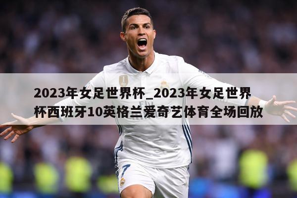 2023年女足世界杯_2023年女足世界杯西班牙10英格兰爱奇艺体育全场回放