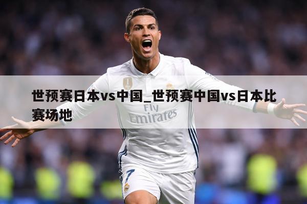 世预赛日本vs中国_世预赛中国vs日本比赛场地