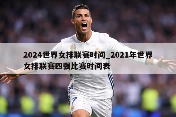 2024世界女排联赛时间_2021年世界女排联赛四强比赛时间表